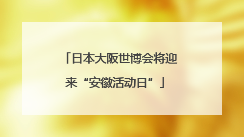 日本大阪世博会将迎来“安徽活动日”
