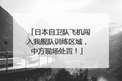 日本自卫队飞机闯入我舰队训练区域，中方现场处置！