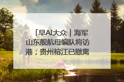 早AI大众｜海军山东舰航母编队将访港；贵州榕江已撤离转移群众超4万人