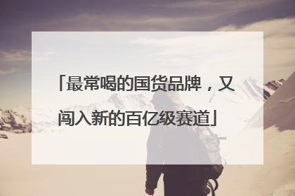 最常喝的国货品牌，又闯入新的百亿级赛道