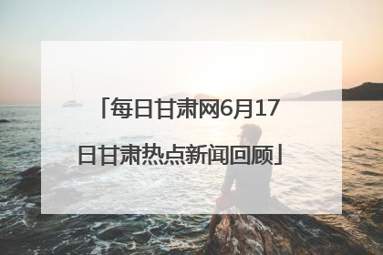 每日甘肃网6月17日甘肃热点新闻回顾