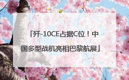 歼-10CE占据C位！中国多型战机亮相巴黎航展