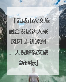 武威市农文旅融合发展达人采风团 走进凉州、天祝解码文旅新地标