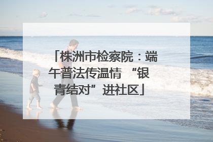 株洲市检察院：端午普法传温情 “银青结对”进社区