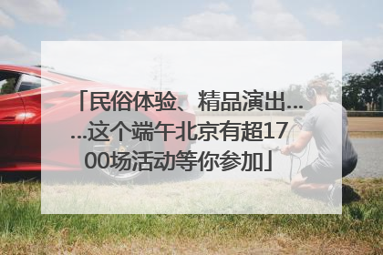 民俗体验、精品演出……这个端午北京有超1700场活动等你参加