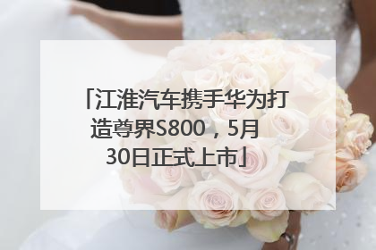 江淮汽车携手华为打造尊界S800，5月30日正式上市
