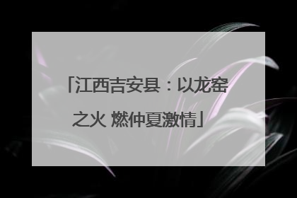 江西吉安县：以龙窑之火 燃仲夏激情