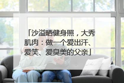 沙溢晒健身照，大秀肌肉：做一个爱出汗、爱笑、爱臭美的父亲