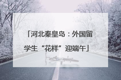 河北秦皇岛：外国留学生“花样”迎端午
