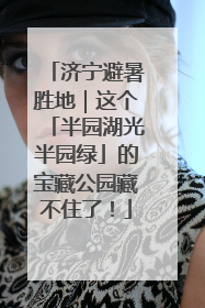 济宁避暑胜地｜这个「半园湖光半园绿」的宝藏公园藏不住了！