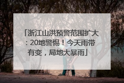 浙江山洪预警范围扩大：20地警惕！今天雨带有变，局地大暴雨