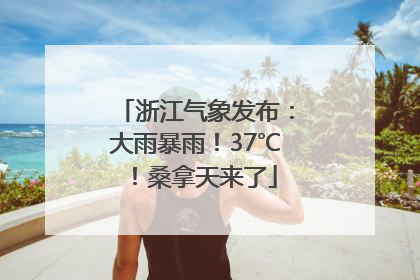 浙江气象发布：大雨暴雨！37℃！桑拿天来了