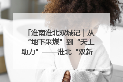 淮南淮北双城记｜从“地下采煤”到“天上助力”——淮北“双新”产业突围记