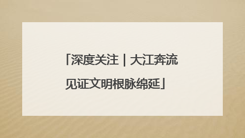 深度关注｜大江奔流见证文明根脉绵延