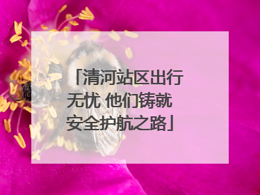 清河站区出行无忧 他们铸就安全护航之路