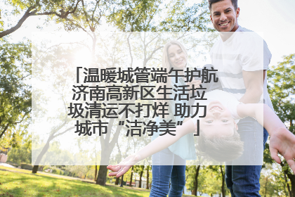 温暖城管端午护航 济南高新区生活垃圾清运不打烊 助力城市“洁净美”