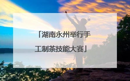 湖南永州举行手工制茶技能大赛