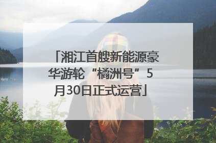 湘江首艘新能源豪华游轮“橘洲号”5月30日正式运营