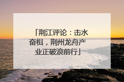 荆江评论：击水奋楫，荆州龙舟产业正破浪前行