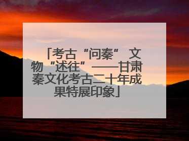考古“问秦” 文物“述往”——甘肃秦文化考古二十年成果特展印象
