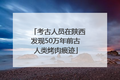 考古人员在陕西发现50万年前古人类烤肉痕迹