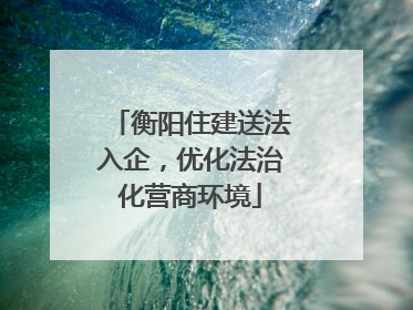 衡阳住建送法入企，优化法治化营商环境
