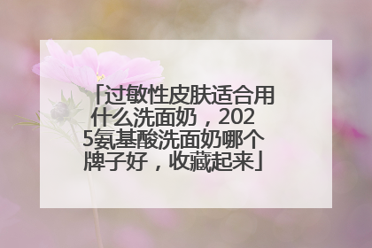 过敏性皮肤适合用什么洗面奶，2025氨基酸洗面奶哪个牌子好，收藏起来