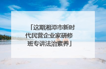 这期湘潭市新时代民营企业家研修班专讲法治素养