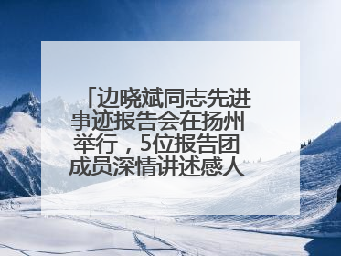 边晓斌同志先进事迹报告会在扬州举行，5位报告团成员深情讲述感人故事和先进事迹