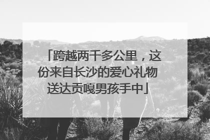 跨越两千多公里，这份来自长沙的爱心礼物送达贡嘎男孩手中