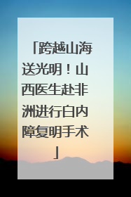 跨越山海送光明！山西医生赴非洲进行白内障复明手术