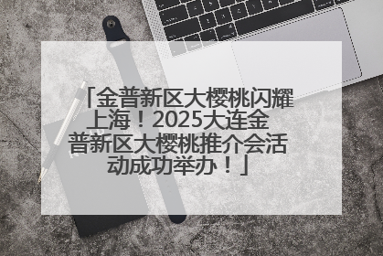 金普新区大樱桃闪耀上海！2025大连金普新区大樱桃推介会活动成功举办！