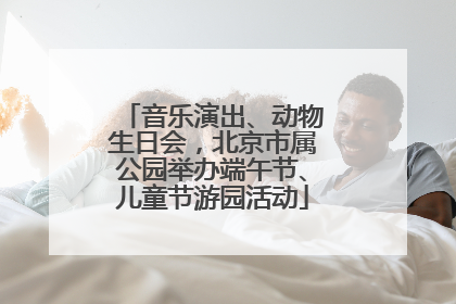音乐演出、动物生日会，北京市属公园举办端午节、儿童节游园活动