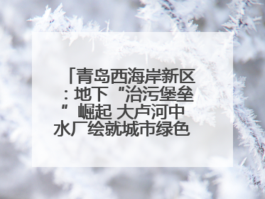 青岛西海岸新区：地下“治污堡垒”崛起 大卢河中水厂绘就城市绿色新图景