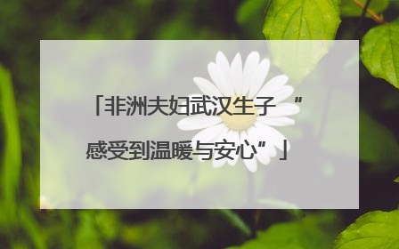 非洲夫妇武汉生子 “感受到温暖与安心”