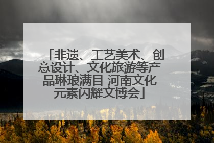 非遗、工艺美术、创意设计、文化旅游等产品琳琅满目 河南文化元素闪耀文博会