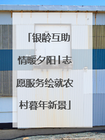 银龄互助 情暖夕阳│志愿服务绘就农村暮年新景