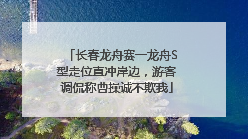 长春龙舟赛一龙舟S型走位直冲岸边，游客调侃称曹操诚不欺我