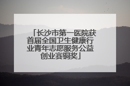 长沙市第一医院获首届全国卫生健康行业青年志愿服务公益创业赛铜奖