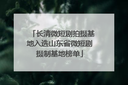 长清微短剧拍摄基地入选山东省微短剧摄制基地榜单
