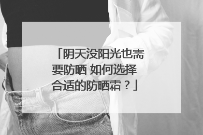 阴天没阳光也需要防晒 如何选择合适的防晒霜？