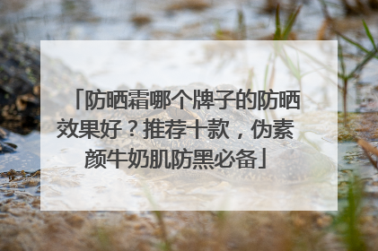 防晒霜哪个牌子的防晒效果好？推荐十款，伪素颜牛奶肌防黑必备