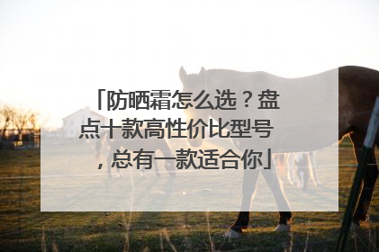 防晒霜怎么选？盘点十款高性价比型号，总有一款适合你