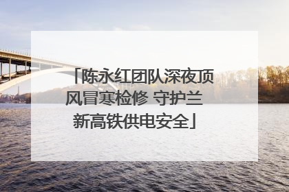 陈永红团队深夜顶风冒寒检修 守护兰新高铁供电安全