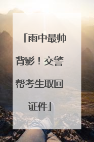 雨中最帅背影！交警帮考生取回证件
