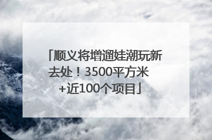 顺义将增遛娃潮玩新去处！3500平方米+近100个项目