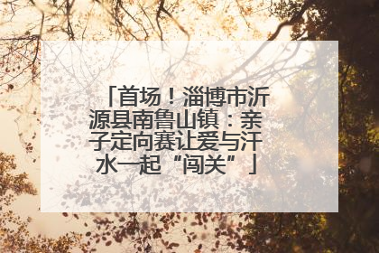 首场！淄博市沂源县南鲁山镇：亲子定向赛让爱与汗水一起“闯关”