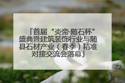 首届“炎帝·随石杯”盛典暨建筑装饰行业与随县石材产业（春季）精准对接交流会落幕