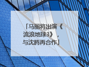 马丽将出演《流浪地球3》，与沈腾再合作