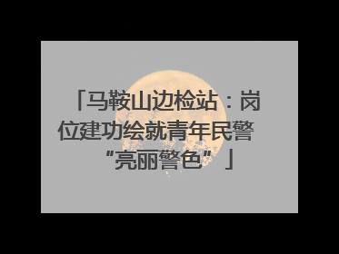 马鞍山边检站：岗位建功绘就青年民警“亮丽警色”